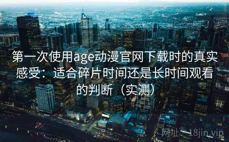 第一次使用age动漫官网下载时的真实感受：适合碎片时间还是长时间观看的判断（实测）