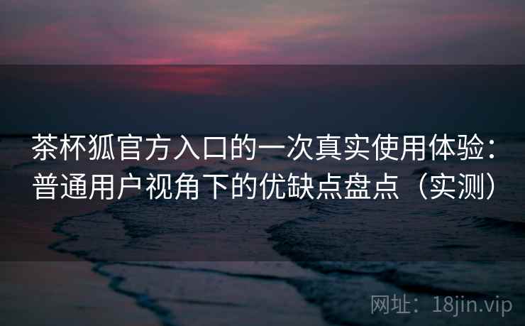 茶杯狐官方入口的一次真实使用体验：普通用户视角下的优缺点盘点（实测）