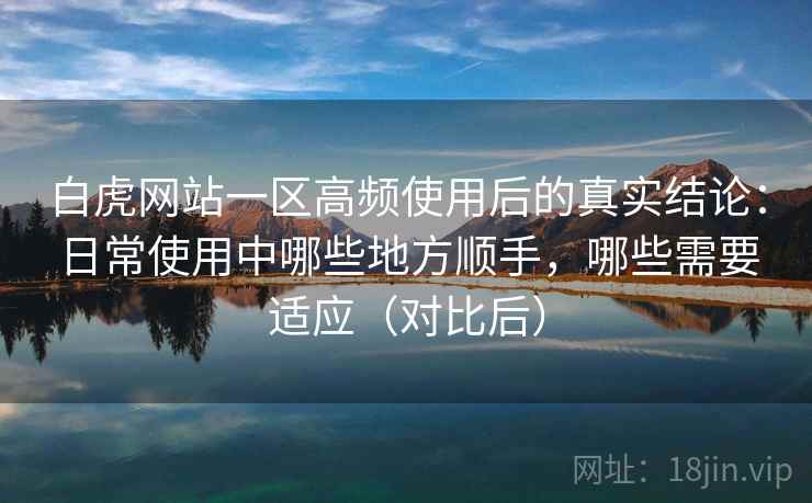 白虎网站一区高频使用后的真实结论：日常使用中哪些地方顺手，哪些需要适应（对比后）