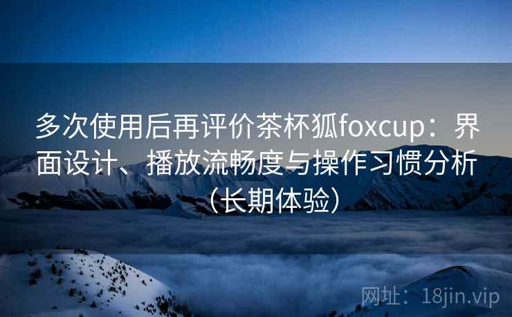 多次使用后再评价茶杯狐foxcup：界面设计、播放流畅度与操作习惯分析（长期体验）