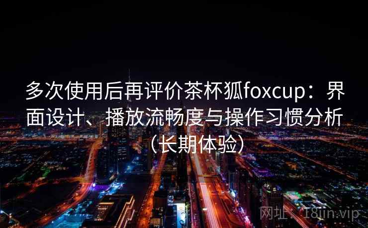 多次使用后再评价茶杯狐foxcup：界面设计、播放流畅度与操作习惯分析（长期体验）