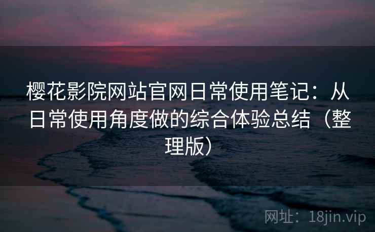 樱花影院网站官网日常使用笔记：从日常使用角度做的综合体验总结（整理版）