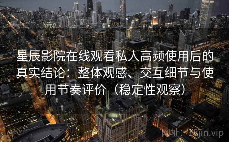 星辰影院在线观看私人高频使用后的真实结论：整体观感、交互细节与使用节奏评价（稳定性观察）