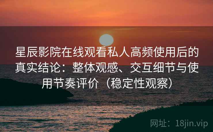 星辰影院在线观看私人高频使用后的真实结论：整体观感、交互细节与使用节奏评价（稳定性观察）