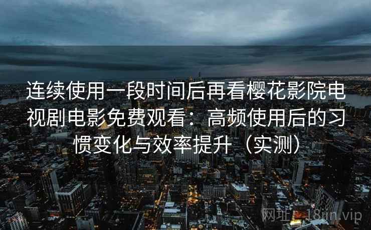 连续使用一段时间后再看樱花影院电视剧电影免费观看：高频使用后的习惯变化与效率提升（实测）