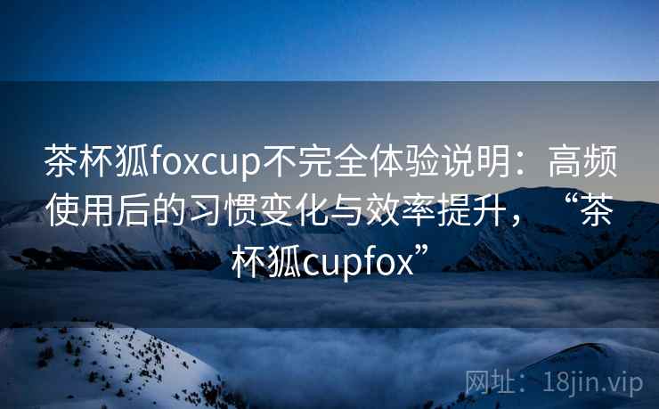 茶杯狐foxcup不完全体验说明：高频使用后的习惯变化与效率提升，“茶杯狐cupfox”