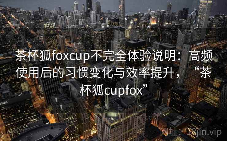 茶杯狐foxcup不完全体验说明：高频使用后的习惯变化与效率提升，“茶杯狐cupfox”