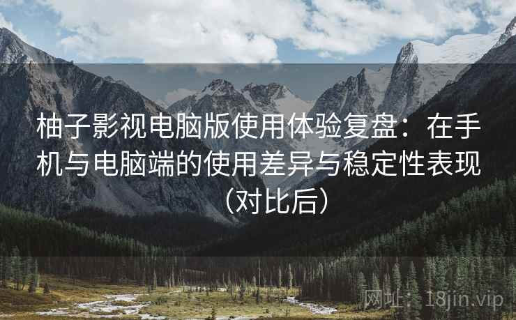 柚子影视电脑版使用体验复盘：在手机与电脑端的使用差异与稳定性表现（对比后）