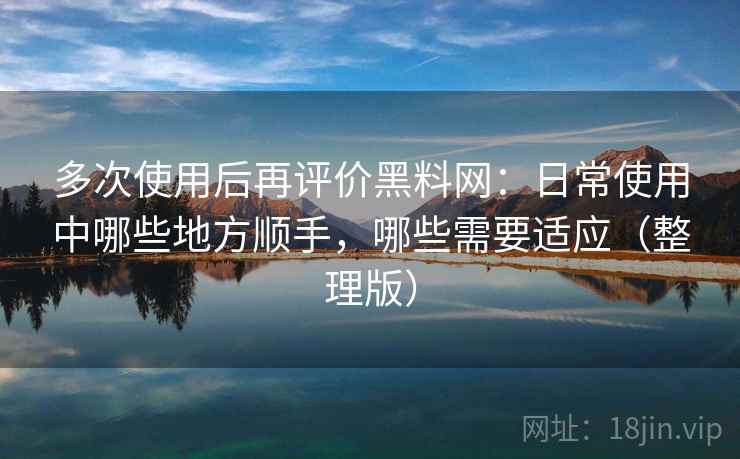 多次使用后再评价黑料网：日常使用中哪些地方顺手，哪些需要适应（整理版）