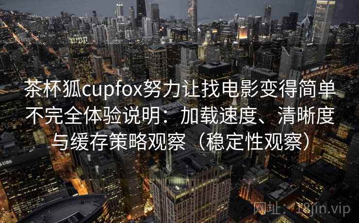 茶杯狐cupfox努力让找电影变得简单不完全体验说明：加载速度、清晰度与缓存策略观察（稳定性观察）