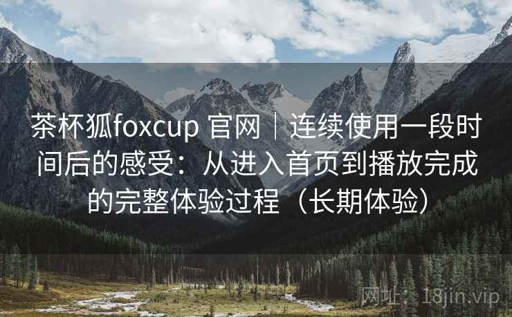茶杯狐foxcup 官网｜连续使用一段时间后的感受：从进入首页到播放完成的完整体验过程（长期体验）
