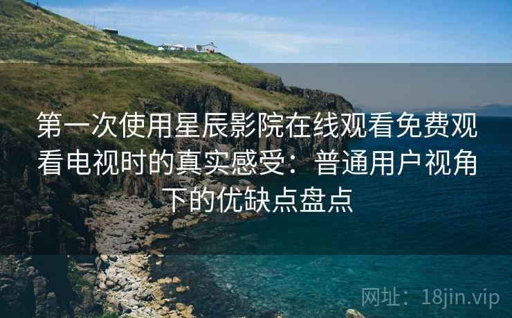 第一次使用星辰影院在线观看免费观看电视时的真实感受：普通用户视角下的优缺点盘点