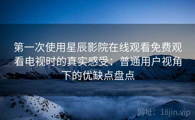 第一次使用星辰影院在线观看免费观看电视时的真实感受：普通用户视角下的优缺点盘点