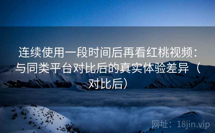 连续使用一段时间后再看红桃视频：与同类平台对比后的真实体验差异（对比后）