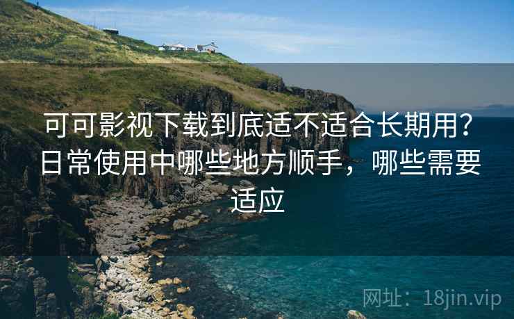 可可影视下载到底适不适合长期用？日常使用中哪些地方顺手，哪些需要适应