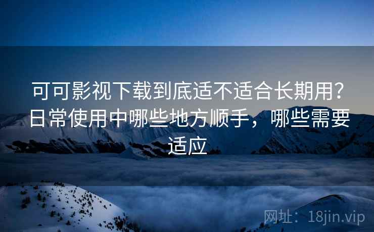 可可影视下载到底适不适合长期用？日常使用中哪些地方顺手，哪些需要适应