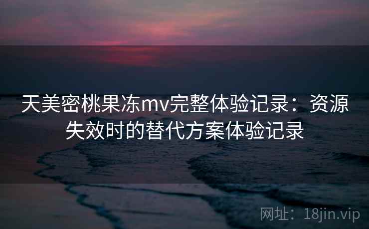 天美密桃果冻mv完整体验记录:资源失效时的替代方案体验记录 天美密桃果冻mv完整体验记录:资源失效时的替代方案体验记录