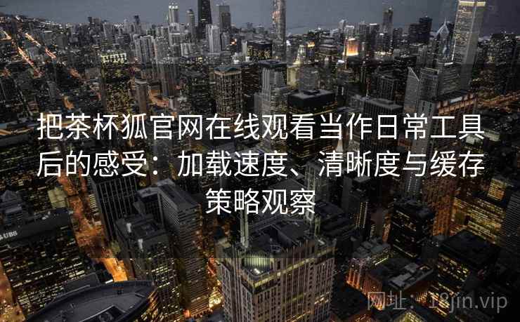 把茶杯狐官网在线观看当作日常工具后的感受:加载速度、清晰度与缓存策略观察 把茶杯狐官网在线观看当作日常工具后的感受:加载速度、清晰度与缓存策略观察