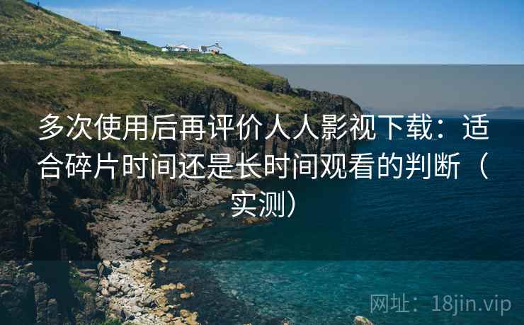 多次使用后再评价人人影视下载:适合碎片时间还是长时间观看的判断(实测) 多次使用后再评价人人影视下载:适合碎片时间还是长时间观看的判断(实测)