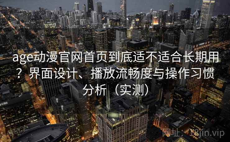 age动漫官网首页到底适不适合长期用?界面设计、播放流畅度与操作习惯分析(实测) age动漫官网首页到底适不适合长期用?界面设计、播放流畅度与操作习惯分析(实测)