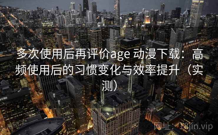 多次使用后再评价age 动漫下载:高频使用后的习惯变化与效率提升(实测) 多次使用后再评价age 动漫下载:高频使用后的习惯变化与效率提升(实测)