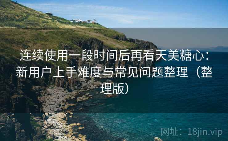 连续使用一段时间后再看天美糖心：新用户上手难度与常见问题整理（整理版）