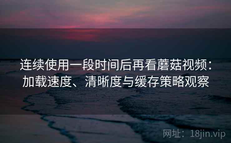 连续使用一段时间后再看蘑菇视频:加载速度、清晰度与缓存策略观察 连续使用一段时间后再看蘑菇视频:加载速度、清晰度与缓存策略观察
