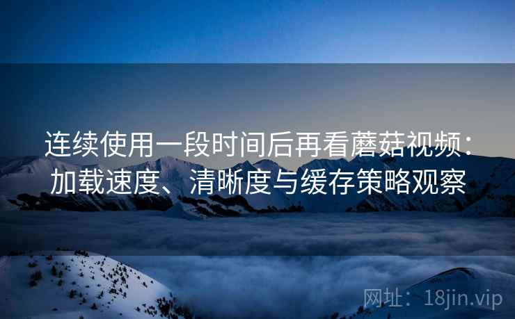连续使用一段时间后再看蘑菇视频:加载速度、清晰度与缓存策略观察 连续使用一段时间后再看蘑菇视频:加载速度、清晰度与缓存策略观察
