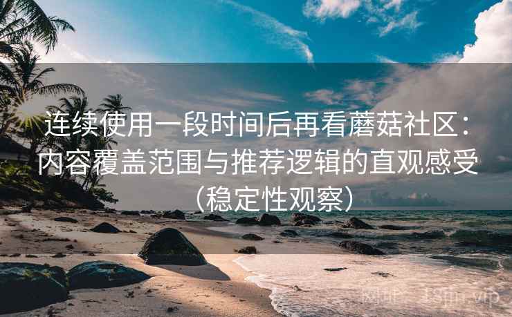 连续使用一段时间后再看蘑菇社区:内容覆盖范围与推荐逻辑的直观感受(稳定性观察) 连续使用一段时间后再看蘑菇社区:内容覆盖范围与推荐逻辑的直观感受(稳定性观察)