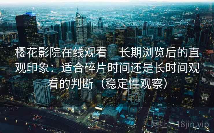 樱花影院在线观看|长期浏览后的直观印象:适合碎片时间还是长时间观看的判断(稳定性观察) 樱花影院在线观看|长期浏览后的直观印象:适合碎片时间还是长时间观看的判断(稳定性观察)