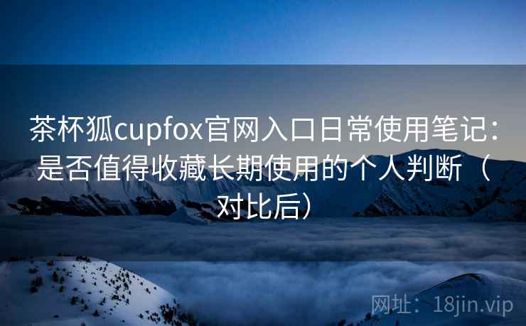 茶杯狐cupfox官网入口日常使用笔记:是否值得收藏长期使用的个人判断(对比后) 茶杯狐cupfox官网入口日常使用笔记:是否值得收藏长期使用的个人判断(对比后)