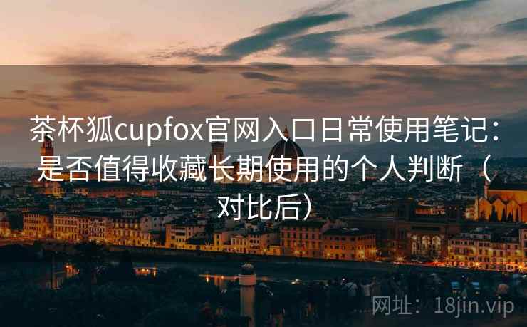茶杯狐cupfox官网入口日常使用笔记:是否值得收藏长期使用的个人判断(对比后) 茶杯狐cupfox官网入口日常使用笔记:是否值得收藏长期使用的个人判断(对比后)