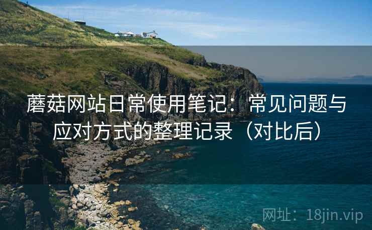 蘑菇网站日常使用笔记:常见问题与应对方式的整理记录(对比后) 蘑菇网站日常使用笔记:常见问题与应对方式的整理记录(对比后)