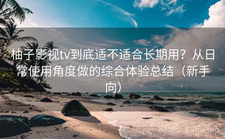 柚子影视tv到底适不适合长期用？从日常使用角度做的综合体验总结（新手向）