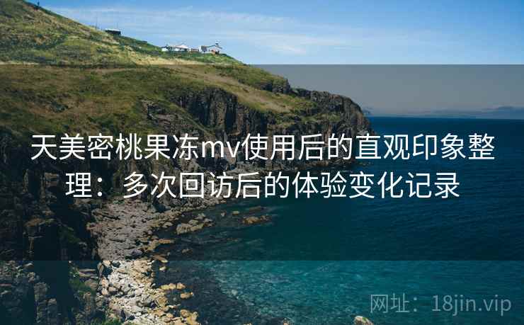 天美密桃果冻mv使用后的直观印象整理:多次回访后的体验变化记录 天美密桃果冻mv使用后的直观印象整理:多次回访后的体验变化记录
