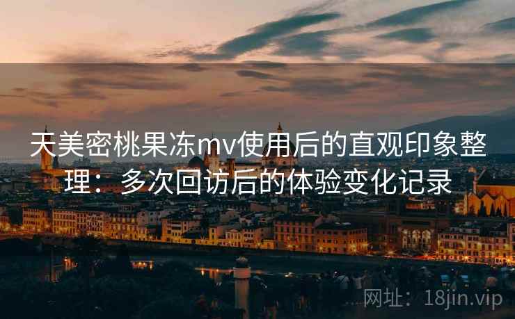 天美密桃果冻mv使用后的直观印象整理:多次回访后的体验变化记录 天美密桃果冻mv使用后的直观印象整理:多次回访后的体验变化记录