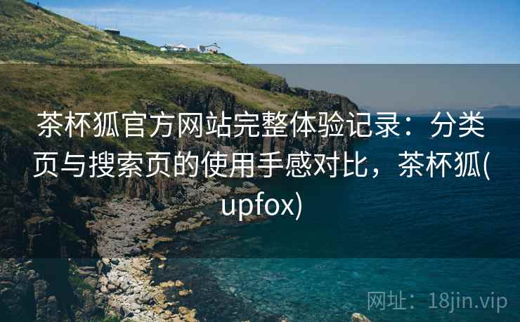 茶杯狐官方网站完整体验记录：分类页与搜索页的使用手感对比，茶杯狐(upfox)
