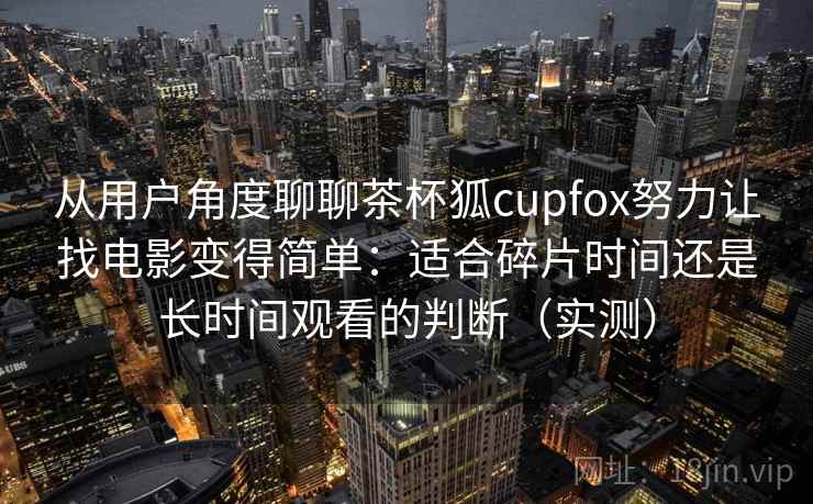 从用户角度聊聊茶杯狐cupfox努力让找电影变得简单:适合碎片时间还是长时间观看的判断(实测) 从用户角度聊聊茶杯狐cupfox努力让找电影变得简单:适合碎片时间还是长时间观看的判断(实测)