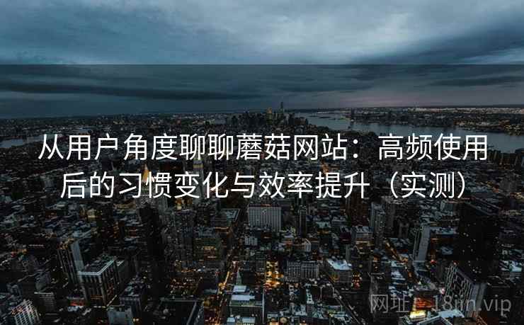 从用户角度聊聊蘑菇网站:高频使用后的习惯变化与效率提升(实测) 从用户角度聊聊蘑菇网站:高频使用后的习惯变化与效率提升(实测)