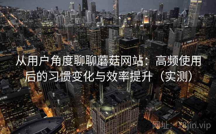 从用户角度聊聊蘑菇网站:高频使用后的习惯变化与效率提升(实测) 从用户角度聊聊蘑菇网站:高频使用后的习惯变化与效率提升(实测)