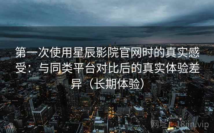 第一次使用星辰影院官网时的真实感受：与同类平台对比后的真实体验差异（长期体验）
