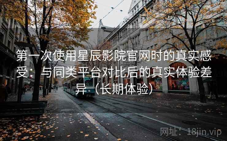 第一次使用星辰影院官网时的真实感受：与同类平台对比后的真实体验差异（长期体验）