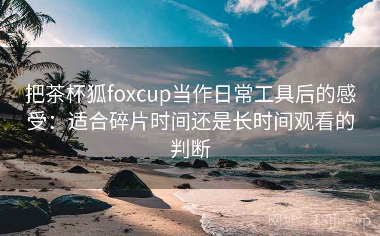 把茶杯狐foxcup当作日常工具后的感受:适合碎片时间还是长时间观看的判断 把茶杯狐foxcup当作日常工具后的感受:适合碎片时间还是长时间观看的判断