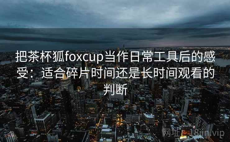 把茶杯狐foxcup当作日常工具后的感受:适合碎片时间还是长时间观看的判断 把茶杯狐foxcup当作日常工具后的感受:适合碎片时间还是长时间观看的判断
