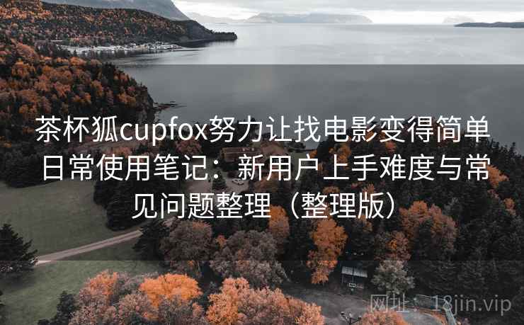 茶杯狐cupfox努力让找电影变得简单日常使用笔记：新用户上手难度与常见问题整理（整理版）