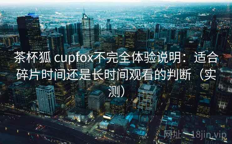 茶杯狐 cupfox不完全体验说明:适合碎片时间还是长时间观看的判断(实测) 茶杯狐 cupfox不完全体验说明:适合碎片时间还是长时间观看的判断(实测)