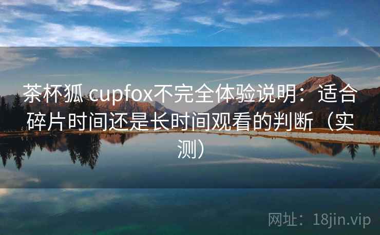 茶杯狐 cupfox不完全体验说明:适合碎片时间还是长时间观看的判断(实测) 茶杯狐 cupfox不完全体验说明:适合碎片时间还是长时间观看的判断(实测)