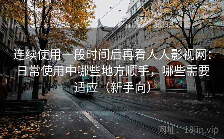 连续使用一段时间后再看人人影视网:日常使用中哪些地方顺手,哪些需要适应(新手向) 连续使用一段时间后再看人人影视网:日常使用中哪些地方顺手,哪些需要适应(新手向)