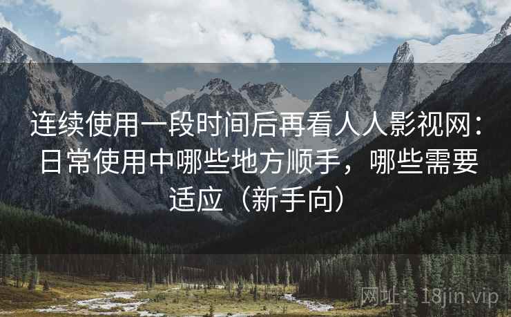 连续使用一段时间后再看人人影视网:日常使用中哪些地方顺手,哪些需要适应(新手向) 连续使用一段时间后再看人人影视网:日常使用中哪些地方顺手,哪些需要适应(新手向)