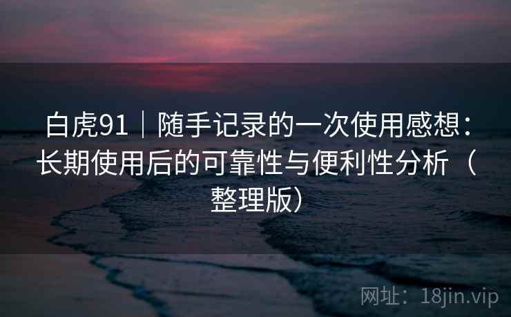 白虎91|随手记录的一次使用感想:长期使用后的可靠性与便利性分析(整理版) 白虎91|随手记录的一次使用感想:长期使用后的可靠性与便利性分析(整理版)